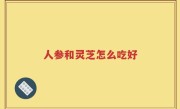 人参和灵芝怎么吃好