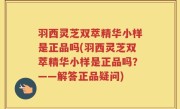 羽西灵芝双萃精华小样是正品吗(羽西灵芝双萃精华小样是正品吗？——解答正品疑问)