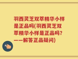 羽西灵芝双萃精华小样是正品吗(羽西灵芝双萃精华小样是正品吗？——解答正品疑问)