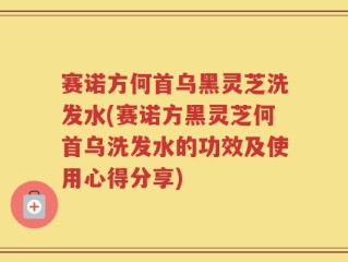 赛诺方何首乌黑灵芝洗发水(赛诺方黑灵芝何首乌洗发水的功效及使用心得分享)