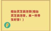 烟台灵芝袋泡茶(烟台灵芝袋泡茶，来一杯养生好茶！)