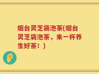 烟台灵芝袋泡茶(烟台灵芝袋泡茶，来一杯养生好茶！)