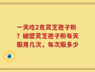 一天吃2克灵芝孢子粉？破壁灵芝孢子粉每天服用几次，每次服多少