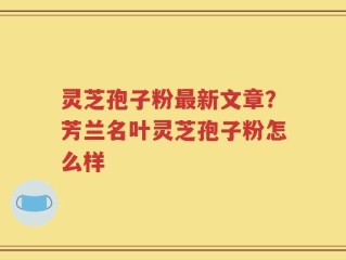 灵芝孢子粉最新文章？芳兰名叶灵芝孢子粉怎么样