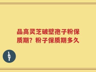品高灵芝破壁孢子粉保质期？粉子保质期多久