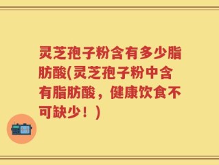 灵芝孢子粉含有多少脂肪酸(灵芝孢子粉中含有脂肪酸，健康饮食不可缺少！)