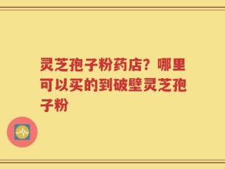 灵芝孢子粉药店？哪里可以买的到破壁灵芝孢子粉