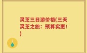 灵芝三日游价格(三天灵芝之旅：预算实惠！)