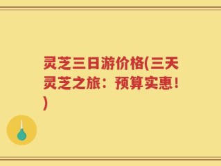灵芝三日游价格(三天灵芝之旅：预算实惠！)