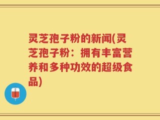 灵芝孢子粉的新闻(灵芝孢子粉：拥有丰富营养和多种功效的超级食品)