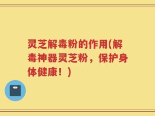 灵芝解毒粉的作用(解毒神器灵芝粉，保护身体健康！)