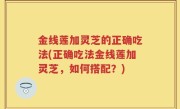 金线莲加灵芝的正确吃法(正确吃法金线莲加灵芝，如何搭配？)