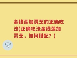金线莲加灵芝的正确吃法(正确吃法金线莲加灵芝，如何搭配？)