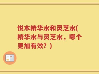 悦木精华水和灵芝水(精华水与灵芝水，哪个更加有效？)