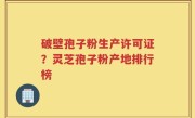破壁孢子粉生产许可证？灵芝孢子粉产地排行榜