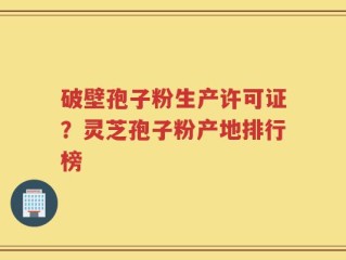 破壁孢子粉生产许可证？灵芝孢子粉产地排行榜