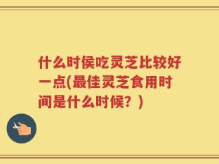 什么时侯吃灵芝比较好一点(最佳灵芝食用时间是什么时候？)