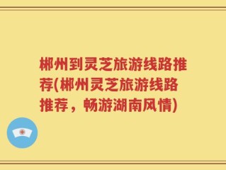 郴州到灵芝旅游线路推荐(郴州灵芝旅游线路推荐，畅游湖南风情)