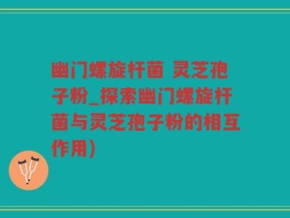 幽门螺旋杆菌 灵芝孢子粉_探索幽门螺旋杆菌与灵芝孢子粉的相互作用)