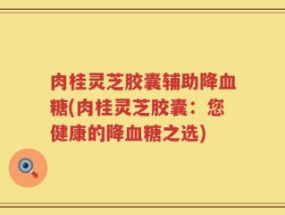 肉桂灵芝胶囊辅助降血糖(肉桂灵芝胶囊：您健康的降血糖之选)