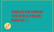 保健品灵芝孢子粉的副作用(灵芝孢子粉有哪些副作用？)