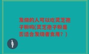 发烧的人可以吃灵芝孢子粉吗(灵芝孢子粉是否适合发烧者食用？)