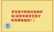 灵芝孢子粉常吃有啥好处(经常食用灵芝孢子粉有哪些益处？)