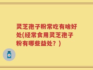 灵芝孢子粉常吃有啥好处(经常食用灵芝孢子粉有哪些益处？)