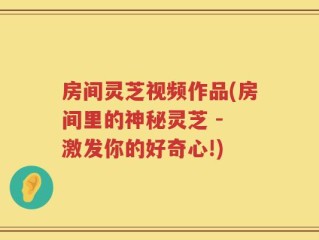 房间灵芝视频作品(房间里的神秘灵芝 - 激发你的好奇心!)