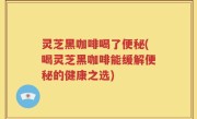 灵芝黑咖啡喝了便秘(喝灵芝黑咖啡能缓解便秘的健康之选)
