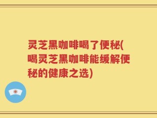 灵芝黑咖啡喝了便秘(喝灵芝黑咖啡能缓解便秘的健康之选)