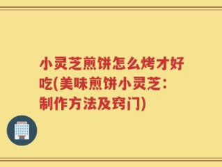 小灵芝煎饼怎么烤才好吃(美味煎饼小灵芝：制作方法及窍门)