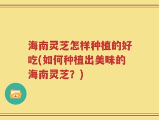海南灵芝怎样种植的好吃(如何种植出美味的海南灵芝？)