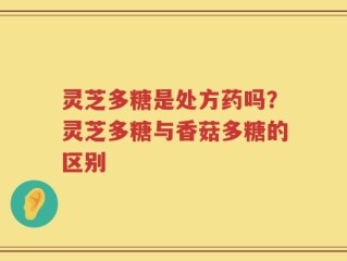 灵芝多糖是处方药吗？灵芝多糖与香菇多糖的区别