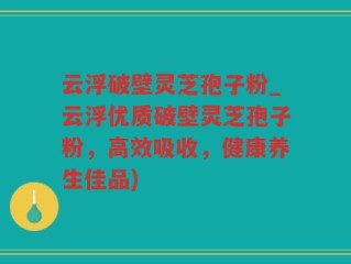 云浮破壁灵芝孢子粉_云浮优质破壁灵芝孢子粉，高效吸收，健康养生佳品)