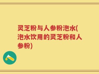灵芝粉与人参粉泡水(泡水饮用的灵芝粉和人参粉)