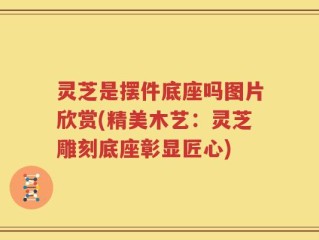 灵芝是摆件底座吗图片欣赏(精美木艺：灵芝雕刻底座彰显匠心)