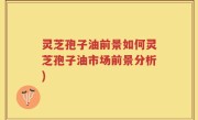灵芝孢子油前景如何灵芝孢子油市场前景分析)