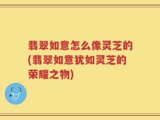 翡翠如意怎么像灵芝的(翡翠如意犹如灵芝的荣耀之物)