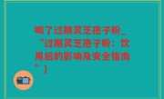 喝了过期灵芝孢子粉_“过期灵芝孢子粉：饮用后的影响及安全指南”)