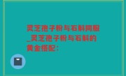 灵芝孢子粉与石斛同服_灵芝孢子粉与石斛的黄金搭配：