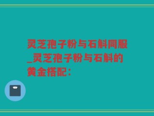 灵芝孢子粉与石斛同服_灵芝孢子粉与石斛的黄金搭配：