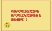 有热气可以吃灵芝吗(热气可以为灵芝带来食用价值吗？)