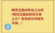 喝灵芝菌丝粉会上火吗(喝灵芝菌丝粉易引发上火？有效成分可能走不掉。)
