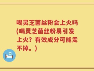 喝灵芝菌丝粉会上火吗(喝灵芝菌丝粉易引发上火？有效成分可能走不掉。)