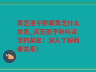 灵芝孢子粉跟灵芝什么关系_灵芝孢子粉与灵芝的紧密：深入了解两者关系)