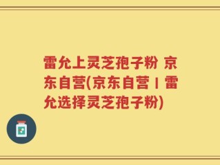 雷允上灵芝孢子粉 京东自营(京东自营丨雷允选择灵芝孢子粉)