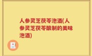 人参灵芝茯苓泡酒(人参灵芝茯苓酿制的美味泡酒)