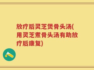 放疗后灵芝煲骨头汤(用灵芝煮骨头汤有助放疗后康复)
