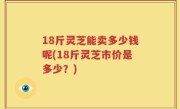 18斤灵芝能卖多少钱呢(18斤灵芝市价是多少？)